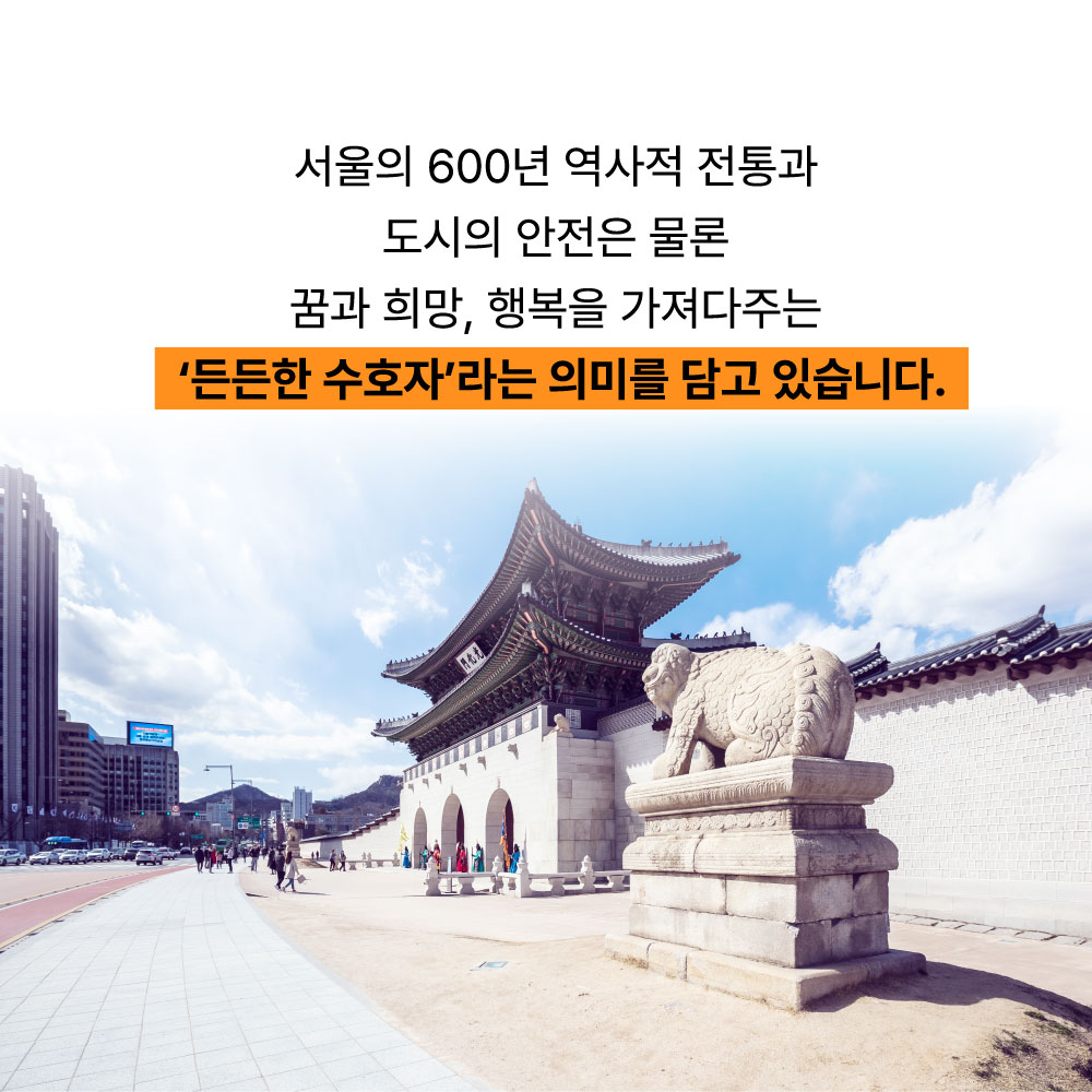 서울의 600년 역사적 전통과 도시의 안전은 물론 꿈과 희망, 행복을 가져다주는 든든한 수호자라는 의미를 담고 있습니다.