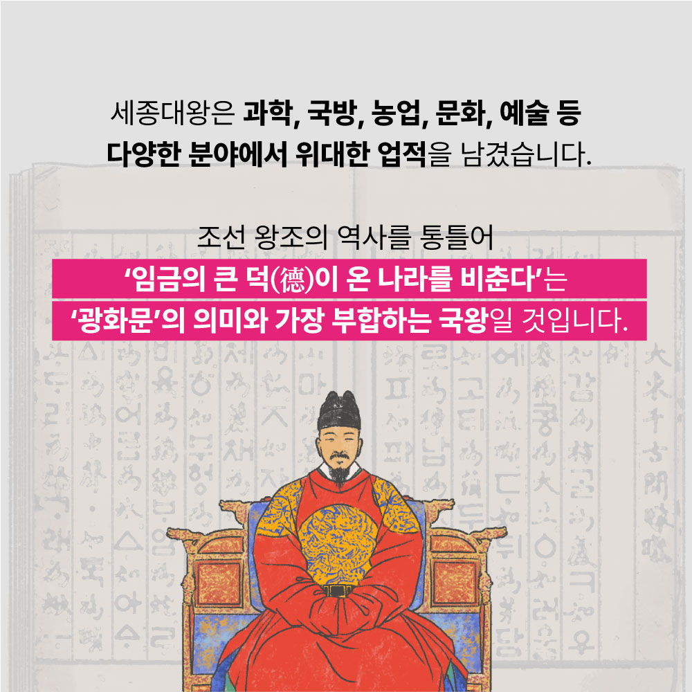 세종대왕은 과학, 국방, 농업, 문화, 예술 등 다양한 분야에서 위대한 업적을 남겼습니다. 조선왕조의 역사를 통틀어 '임금의 큰 덕이 온 나라를 비춘다'는 광화문의 의미와 가장 부합하는 국왕일 것입니다.