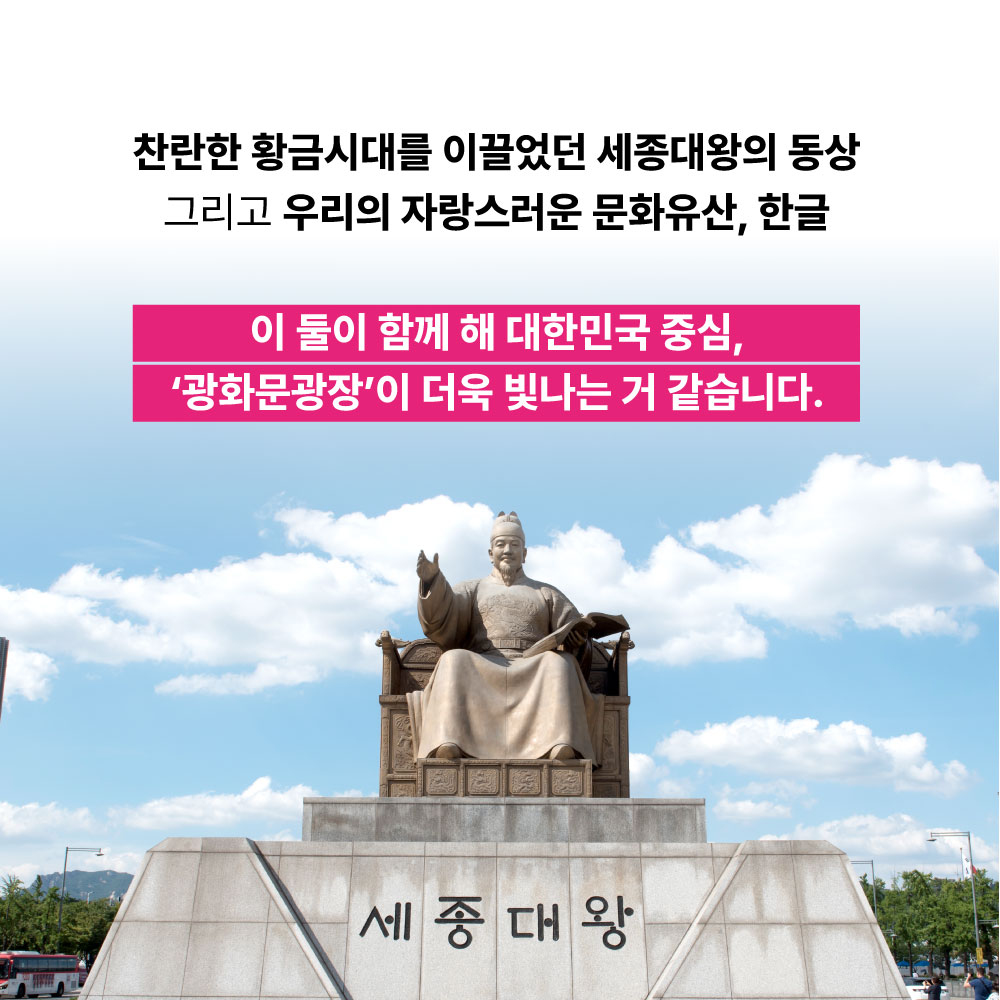 찬란한 황금시대를 이끌었던 세종대왕의 동상 그리고 우리의 자상스러운 문화유산, 한글 이 둘이 함께 해 대한민국 중심, 광화문광장이 더욱 빛나는 거 같습니다.