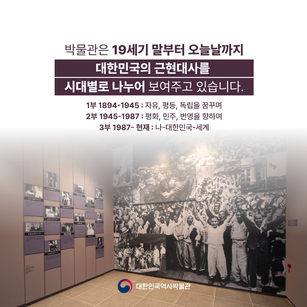 박물관은 19세기 말부터 오늘날까지 대한민국의 근현대사를 시대별로 나누어 보여주고 있습니다. 1부 1894~1945 : 자유, 평등, 독립을 꿈꾸며 / 2부 1945~1987 : 평화, 민주, 번영을 향하여 / 3부 1987~현재 : 나-대한민국-세계