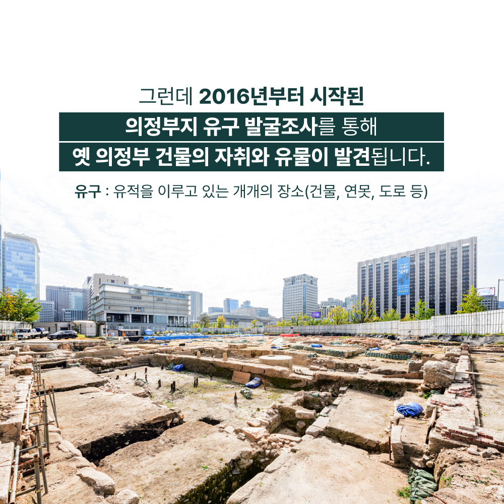 그런데 2016년부터 시작된 의정부지 유구 발굴조사를 통해 옛 의정부 건물의 자취와 유물이 발견됩니다. 유구 : 유적을 이루고 있는 개개의 장소(건물,연못,도로 등)