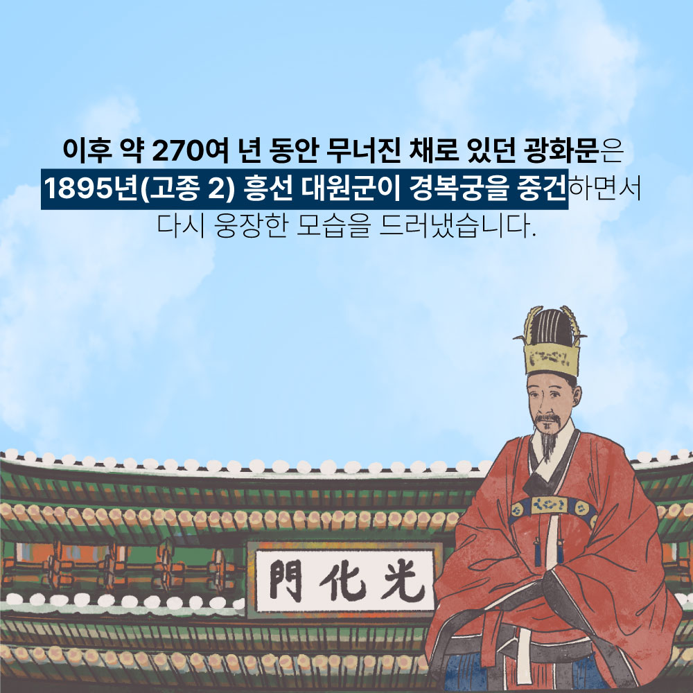 이후 약 270여 년 동안 무너진 채로 있던 광화문은 1895년(고종2) 흥선 대원군이 경복궁을 중건하면서 다시 웅장한 모습을 드러냈습니다.