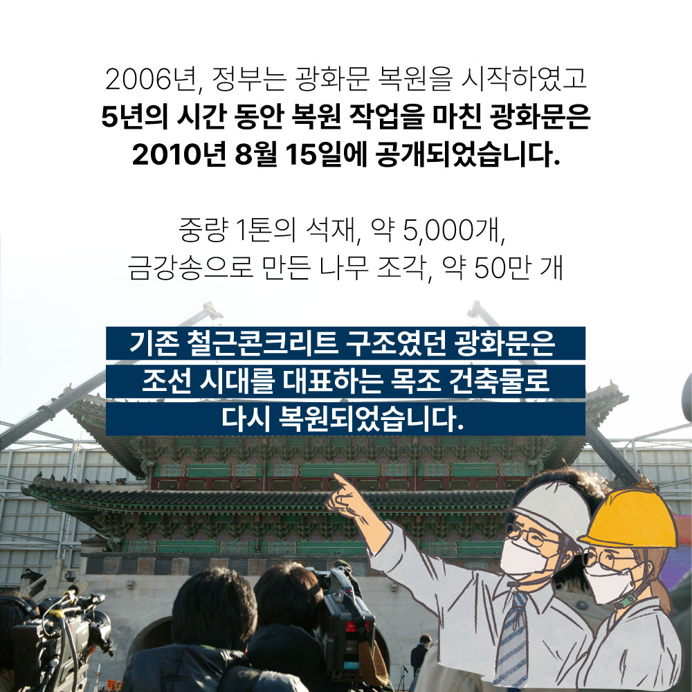 2006년 정부는 광화문 복원을 시작하였고 5년의 시간 동안 복원 작업을 마친 광화문은 2010년 8월 15일에 공개되었습니다. 중량 1톤의 석재, 약5,000개, 금강송으로 만든 나무 조각, 약 50만개 기존 철근콘크리트 구조였던 광화문은 조선 시대를 대표하는 목조 건축물로 다시 복원되었습니다.