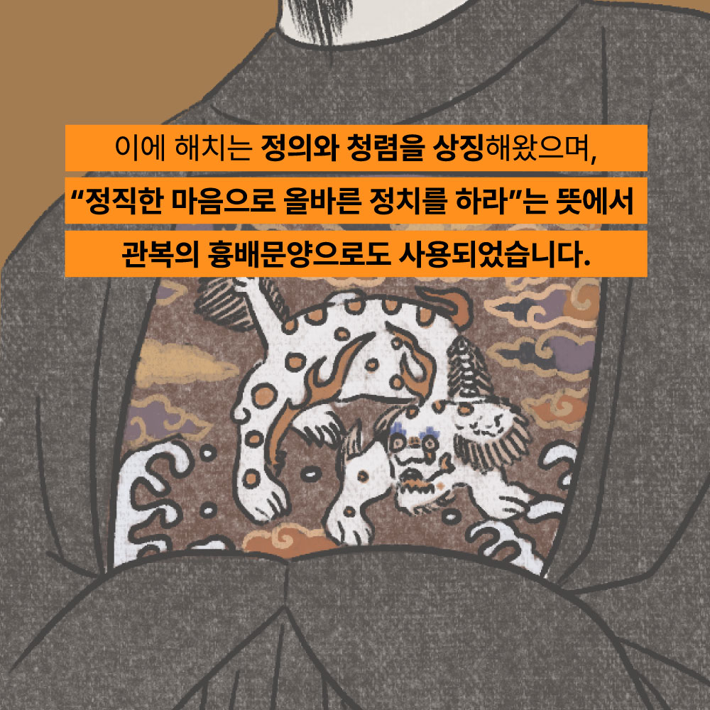 이에 해치는 정의와 청렴을 상징해왔으며, 정직한 마음으로 올바른 정치를 하라는 뜻에서 관복의 흉배문양으로도 사용되었습니다.