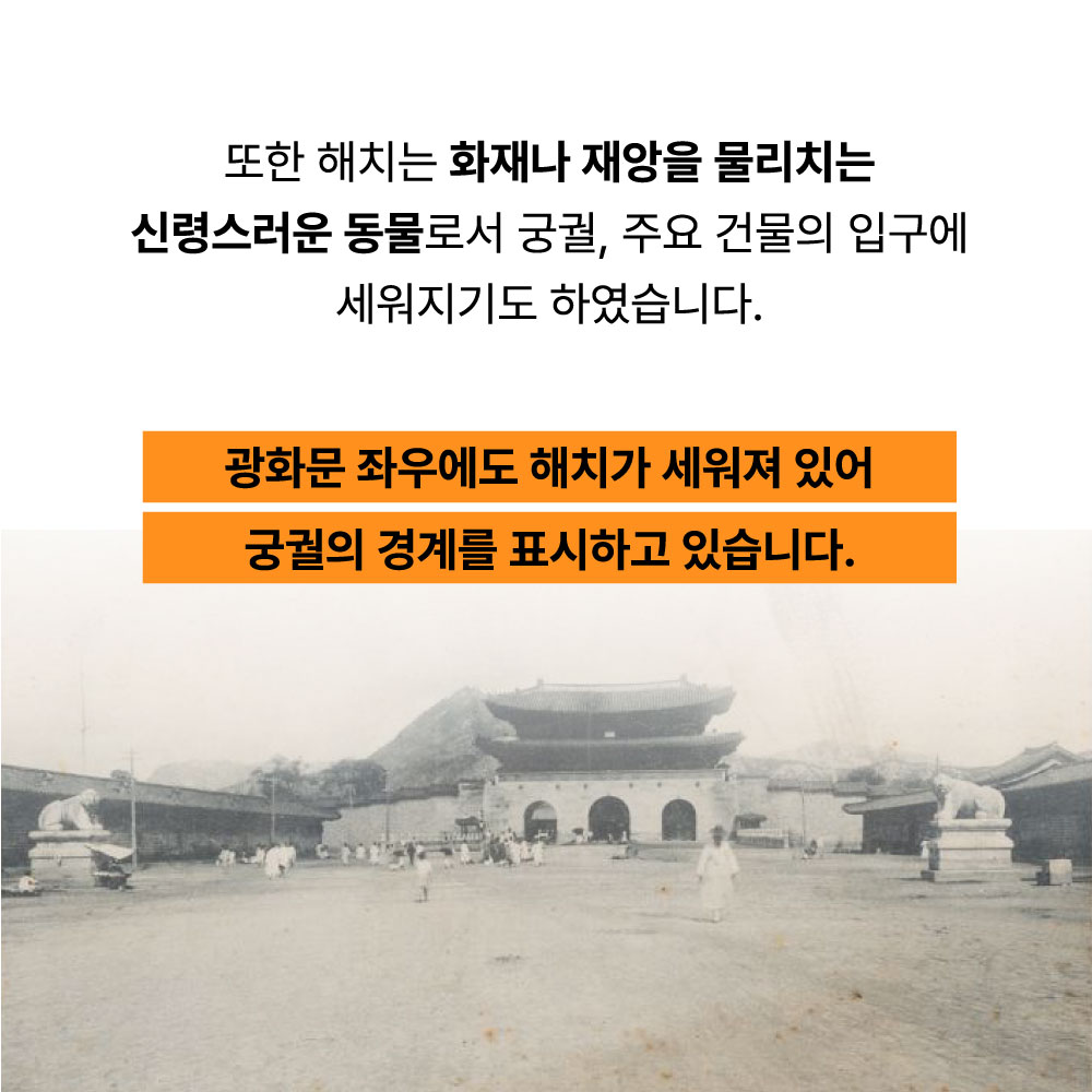 또한 해치는 화재나 재앙을 물리치는 신령스러운 동물로서 궁궐, 주요 건물의 입구에 세워지기도 하였습니다. 광화문 좌우에도 해치가 세워져 있어 궁궐의 경계를 표시하고 있습니다.