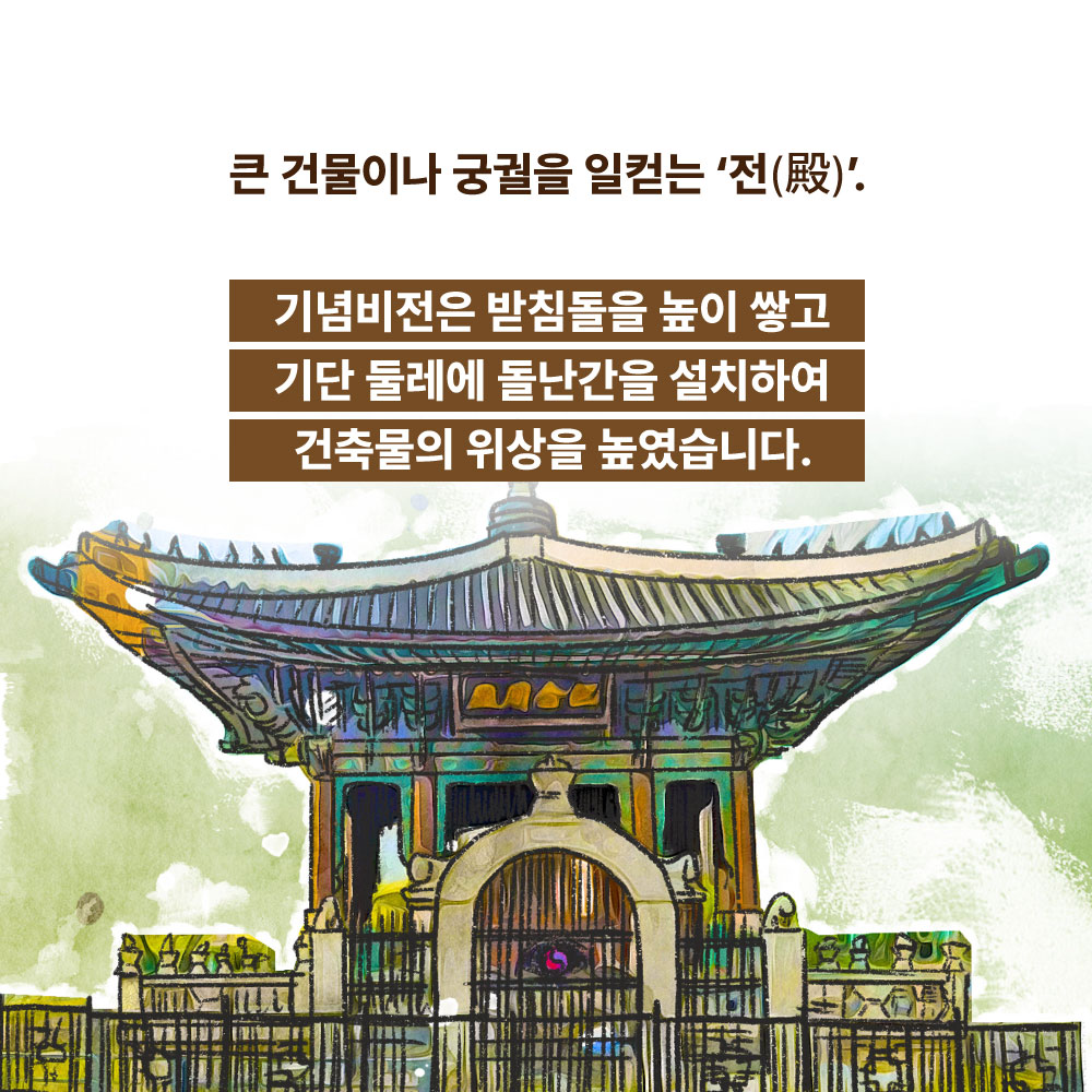 큰 건물이나 궁궐을 일컫는 전. 기념비전은 받침돌을 높이 쌓고 기단 둘레에 돌난간을 설치하여 건축물의 위상을 높였습니다.