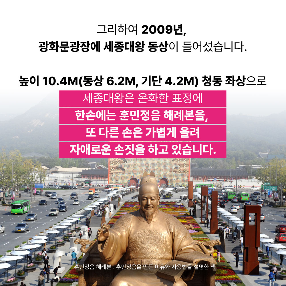 그리하여 2009년, 광화문광장에 세종대왕 동상이 들어섰습니다. 높이 10.4M(동상6.2M, 기단4.2M)청동 좌상으로 세종대왕은 온화한 표정에 한손에는 훈민정음 해례본을, 또 다른 손은 가볍게 올려 자애로운 손짓을 하고 있습니다.