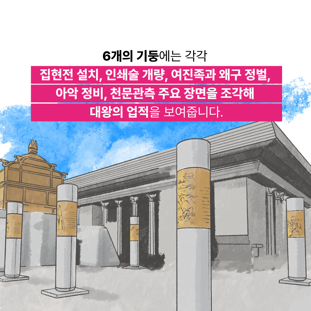 6개의 기둥에는 각각 집현전 설치, 인쇄술 개량, 여진족과 왜구 정벌, 아악 정비, 천문관측 주요 장면을 조각해 대왕의 업적을 보여줍니다.
