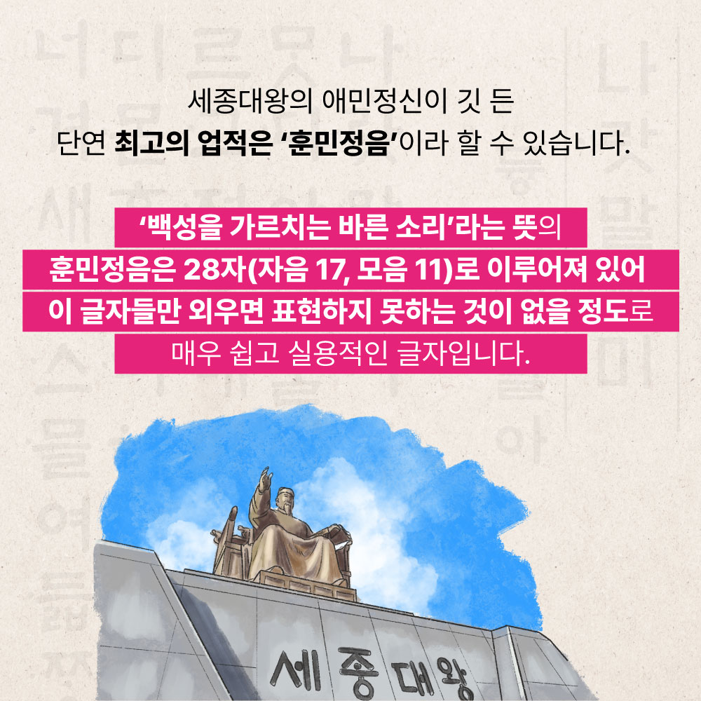 세종대왕의 애민정신이 깃 든 단연 최고의 업적은 훈민정음이라 할 수 있습니다. 백성을 가르치는 바른소리라는 뜻의 훈민정음은 28자(자음17, 모음11)로 이루어져 있어 이 글자들만 외우 표현하지 못하는 것이 없을 정도로 매우 쉽고 실용적인 글자입니다.