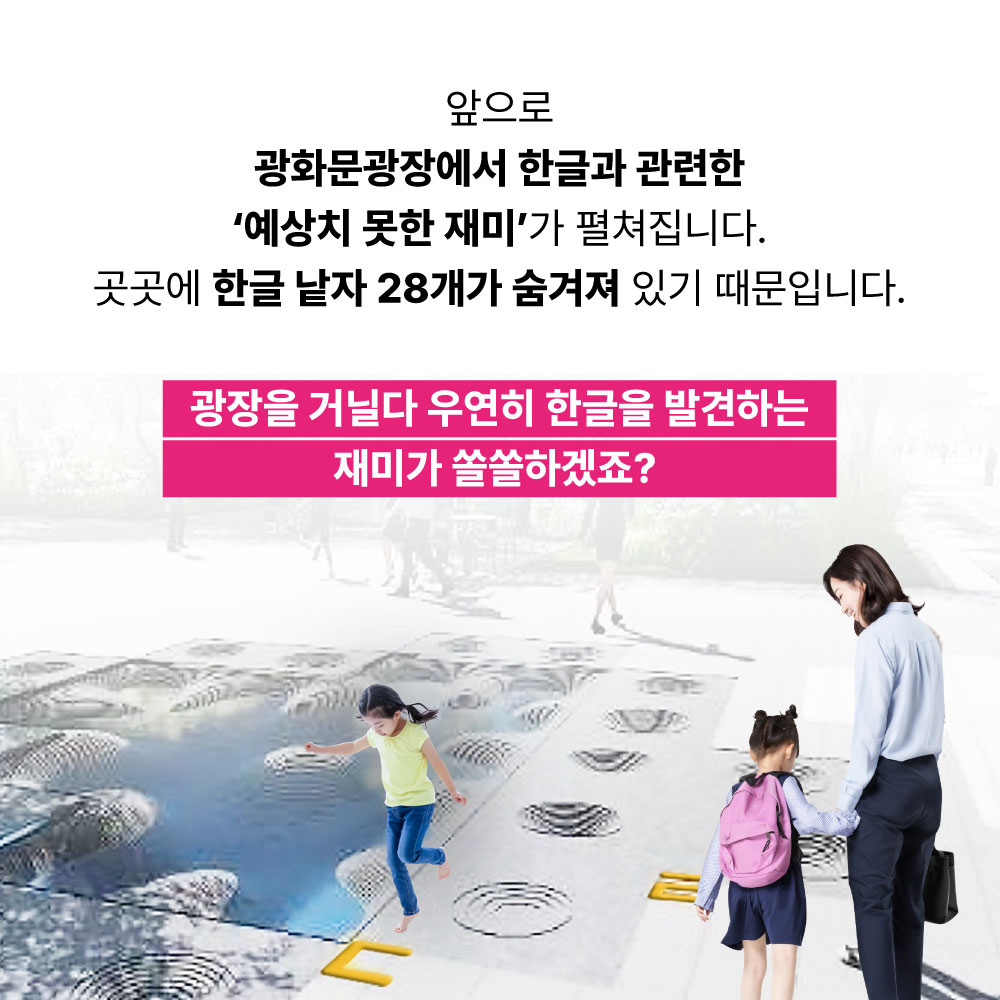 앞으로 광화문광장에서 한글과 관련한 예상치 못한 재미가 펼쳐집니다. 곳곳에 한글 낱자 28개가 숨겨져 있기 때문입니다. 광장을 거닐다 우연히 한글을 발견하는 재미가 쏠쏠하겠죠?