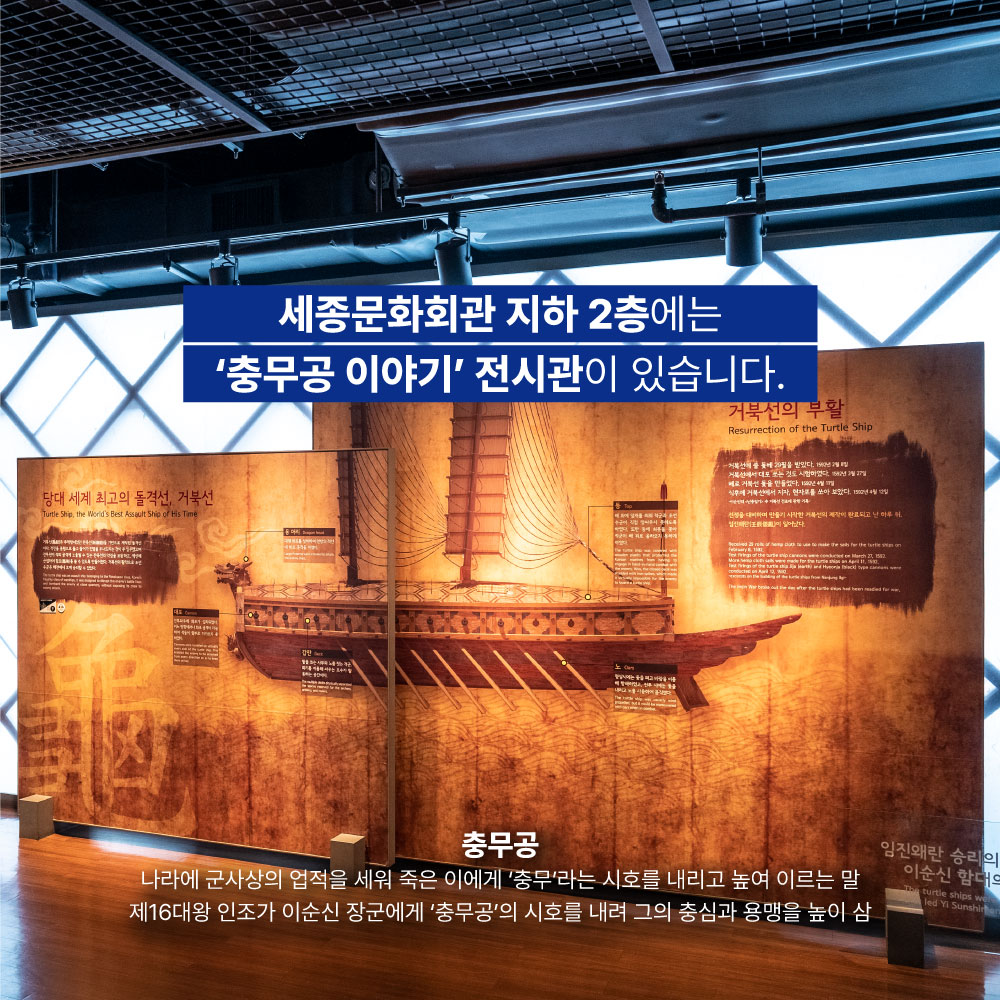 세종문화회관 지하 2층에는 충무공 이야기 전시관이 있습니다. 충무공 : 나라에 군사상의 업적을 세워 죽은 이에게 충무라는 시호를 내리고 높여 이르는 말. 제16대왕 인조가 이순신 장군에게 충무공의 시호를 내려 그의 충심과 용맹을 높이 삼