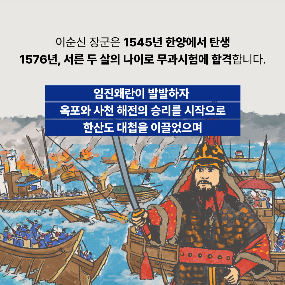 이순신 장군은 1545년 한양에서 탄생 1576년, 서른 두 살의 나이로 무과시험에 합격합니다. 임진왜란이 발발하자 옥포와 사천 해전의 승리를 시작으로 한산도 대첩을 이끌었으며
