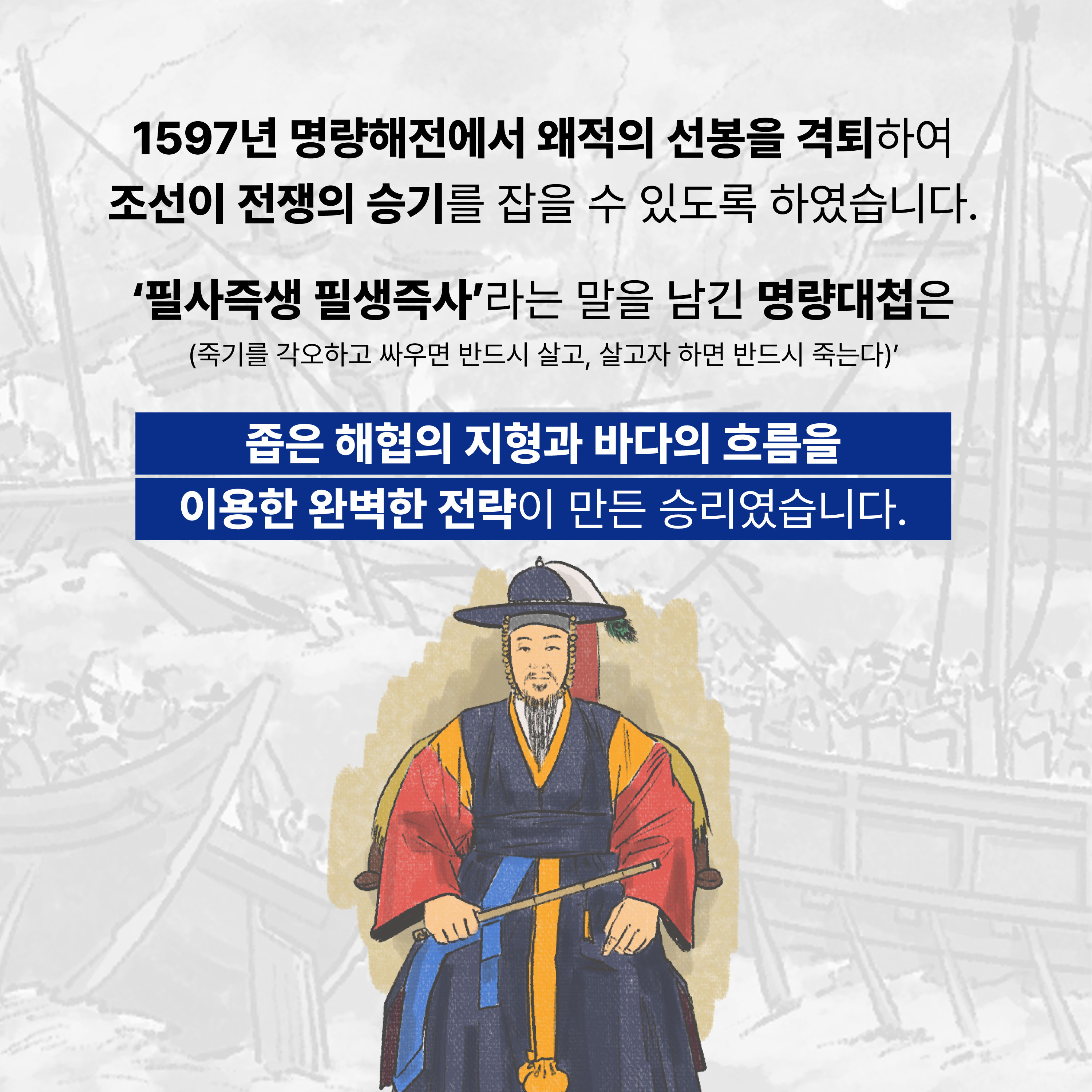 1597년 명량해전에서 왜적의 선봉을 격퇴하여 조선이 전쟁의 승기를 잡을 수 있도록 하였습니다. '필사즉생 필생즉사'라는 말을 남긴 명량대첩은(죽기를 각오하고 싸우면 반드시 살고, 살고자 하면 반드시 죽는다) 좁은 해협의 지형과 바다의 흐름을 이용한 완벽한 전략이 만든 승리였습니다.