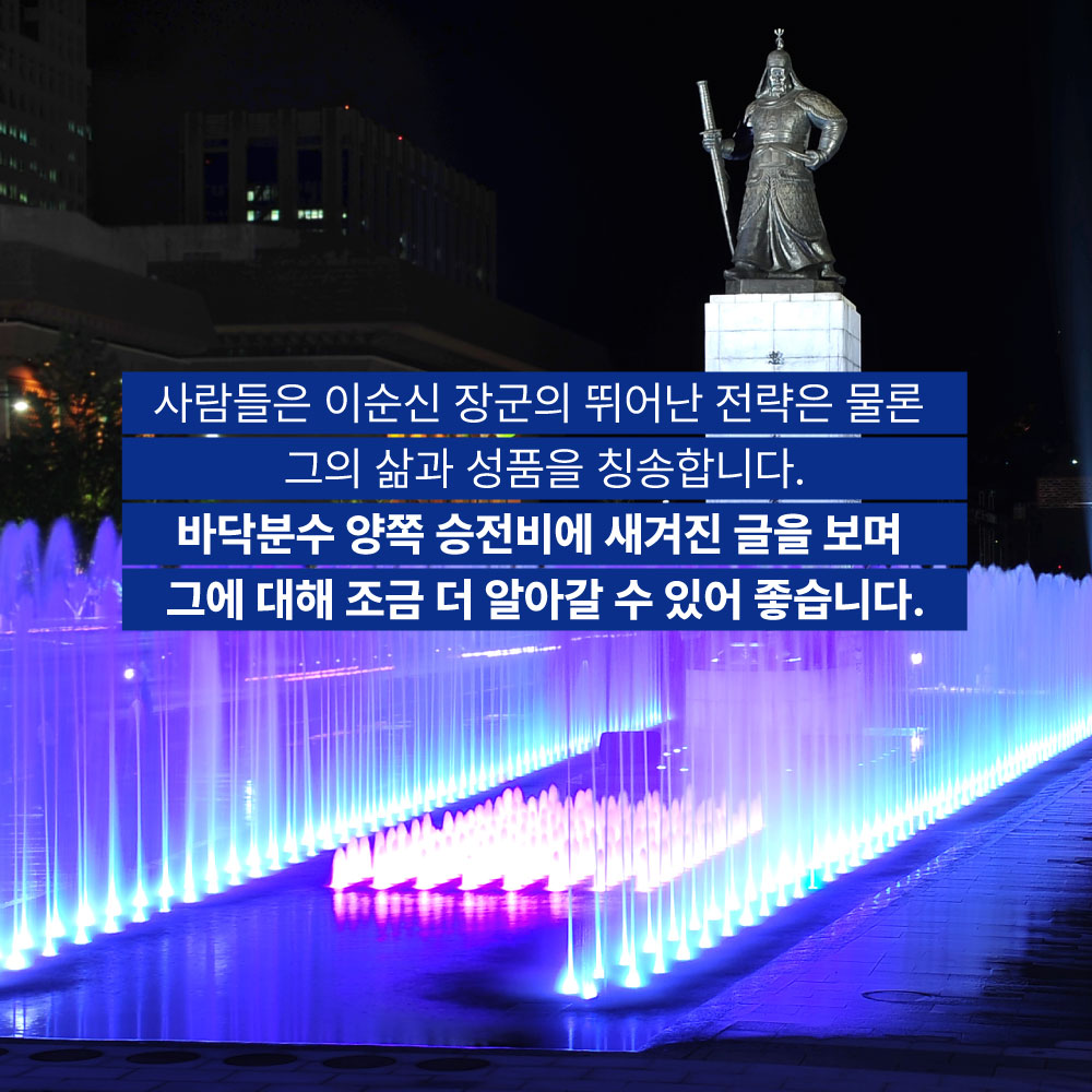 사람들은 이순신 장군의 뛰어난 전략은 물론 그의 삶과 성품을 칭송합니다. 바닥분수 양쪽 승전비에 새겨진 글을 보며 그에 대해 조금 더 알아갈 수 있어 좋습니다.