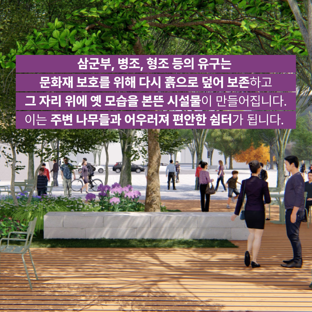 삼군부, 병조, 형조 등의 유구는 문화재 보호를 위해 다시 흙으로 덮어 보존하고 그 자리 위에 옛 모습을 본뜬 시설물이 만들어집니다. 이는 주변 나무들과 어우러져 편안한 쉼터가 됩니다.