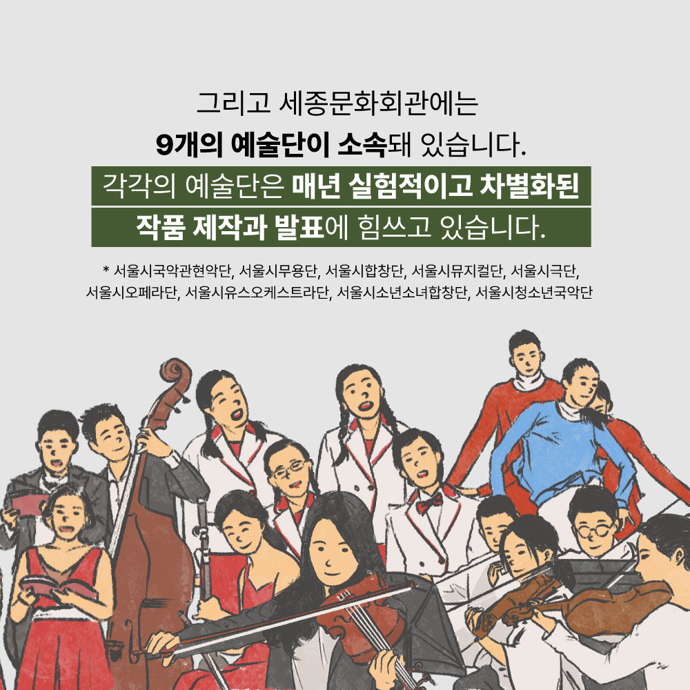 그리고 세종문화회관에는 9개의 예술단이 소속돼 있습니다. 각각의 예술단은 매년 실험적이고 차별화된 작품 제작과 발표에 힘쓰고 있습니다. *서울시국악현악단, 서울시무용단, 서울시합창단, 서울시뮤지컬단, 서울시극단, 서울시오페라단, 서울시유스오케스트라단, 서울시소년소녀합창단, 서울시청소년국악단