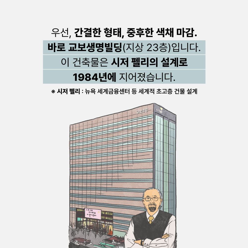 우선, 간결한 형태, 중후한 색채 마감. 바로 교보생명빌딩(지상23층)입니다. 이 건축물은 시저 펠리의 설계로 1984년에 지어졌습니다. *시저 펠리 : 뉴욕 세계금융센터 등 세계적 초고층 건물 설계