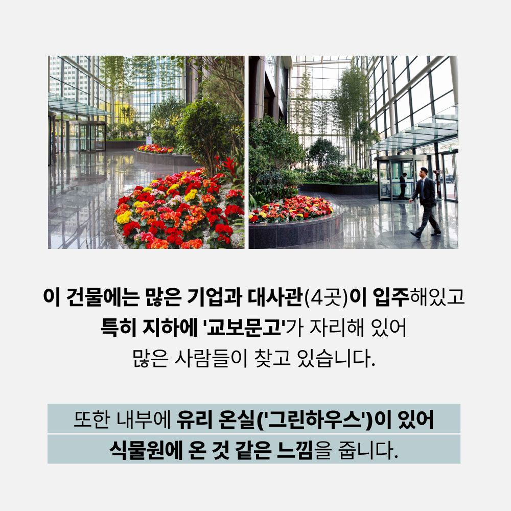 이 건물에는 많은 기업과 대사관(4곳)이 입주해있고 특히 지하에 '교보문고'가 자리해 있어 많은 사람들이 찾고 있습니다. 또한 내부에 유리 온실(그린하우스)이 있어 식물원에 온 것 같은 느낌을 줍니다.
