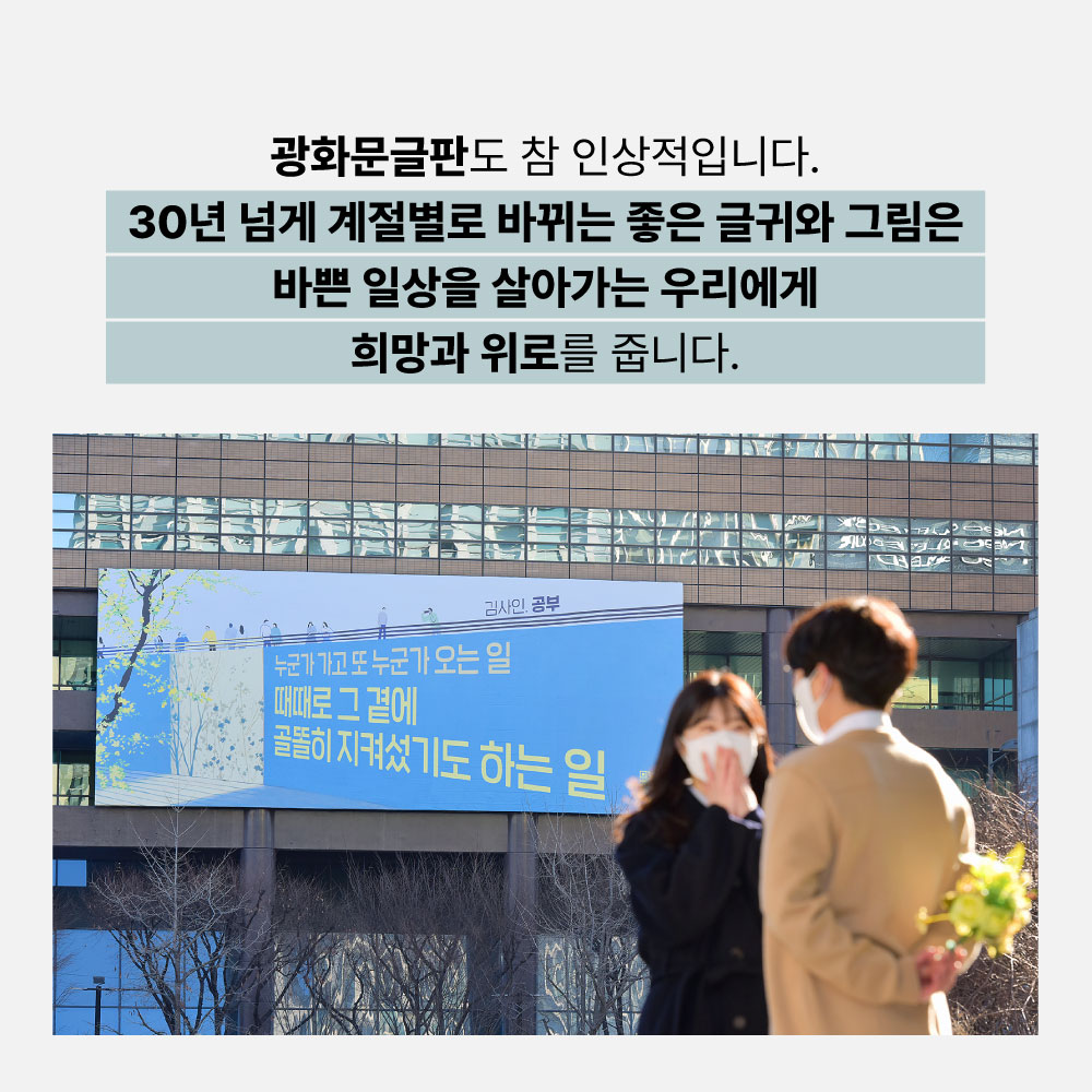 광화문글판도 참 인상적입니다. 30년 넘게 계절별로 바뀌는 좋은 글귀와 그림은 바쁜 일상을 살아가는 우리에게 희망과 위로를 줍니다.