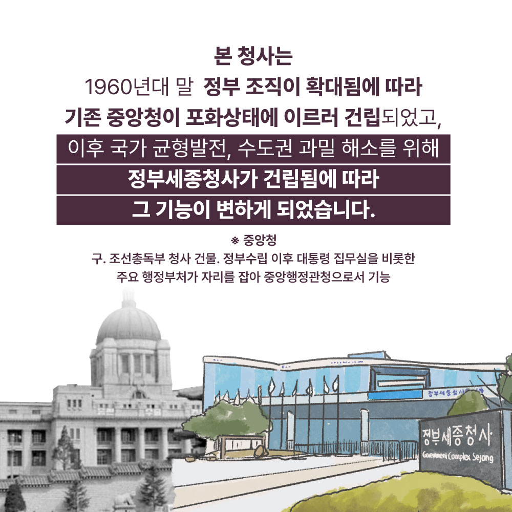 본 청사는 1960년대 말 정부 조직이 확대됨에 따라 기존 중앙청이 포화상태에 이르러 건립되었고, 이후 국가 균형발전, 수도권 과밀 해소를 위해 정부세종청사가 건립됨에 따라 그 기능이 변하게 되었습니다. *중앙청 : 구·조선총독부 청사 건물. 정부수립 이후 대통령 집무실을 비롯한 주요 행정부처가 자리를 잡아 중앙행정관청으로서 기능