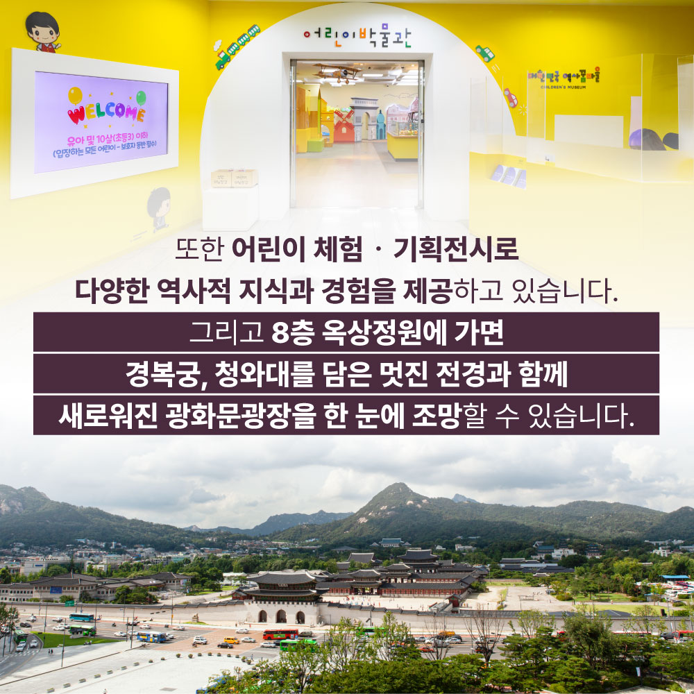 또한 어린이 처헴ㆍ기획전시로 다양한 역사적 지식과 경험을 제공하고 있습니다. 그리고 8층 옥상정원에 가면 경복궁, 청화대를 담은 멋진 전경과 함께 새로워진 광화문광장을 한 눈에 조망할 수 있습니다.